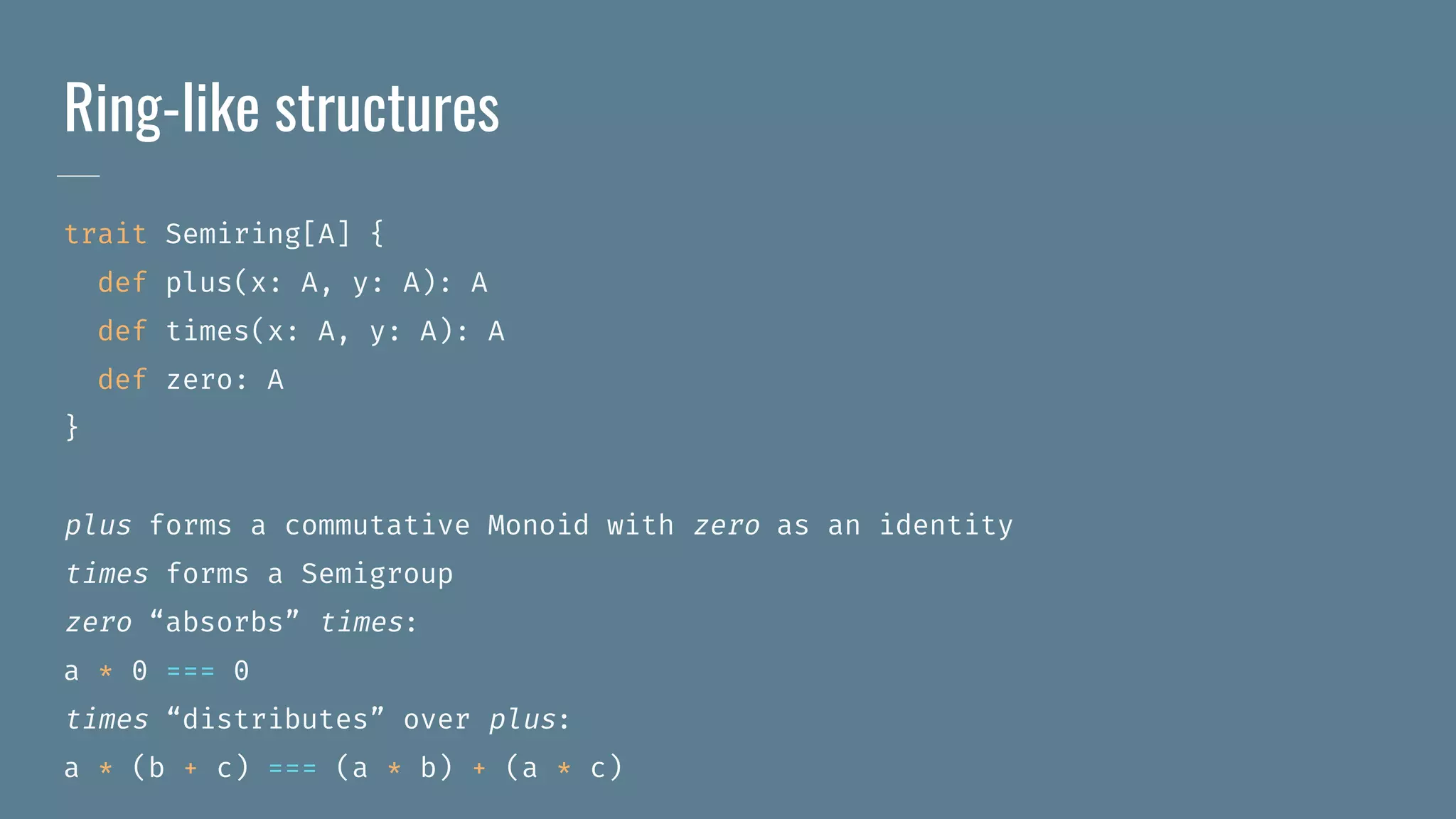 Ring-like structures
trait Semiring[A] {
def plus(x: A, y: A): A
def times(x: A, y: A): A
def zero: A
}
plus forms a commutative Monoid with zero as an identity
times forms a Semigroup
zero “absorbs” times:
a * 0 === 0
times “distributes” over plus:
a * (b + c) === (a * b) + (a * c)
 