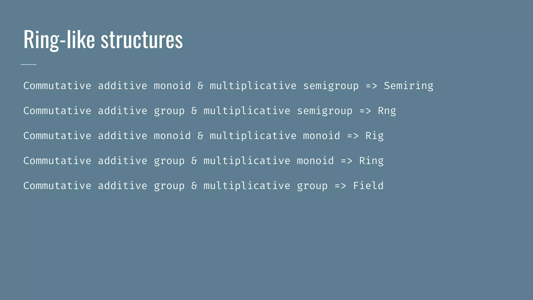 Ring-like structures
Commutative additive monoid & multiplicative semigroup => Semiring
Commutative additive group & multiplicative semigroup => Rng
Commutative additive monoid & multiplicative monoid => Rig
Commutative additive group & multiplicative monoid => Ring
Commutative additive group & multiplicative group => Field
 