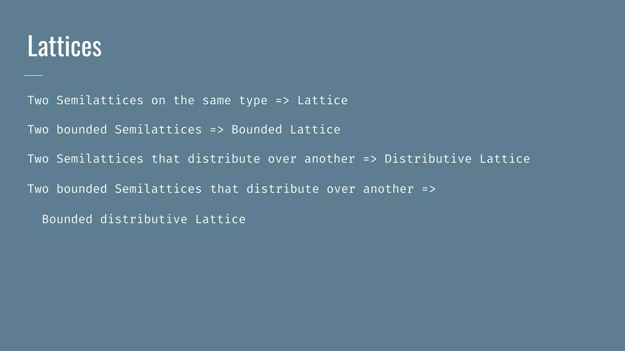 Lattices
Two Semilattices on the same type => Lattice
Two bounded Semilattices => Bounded Lattice
Two Semilattices that distribute over another => Distributive Lattice
Two bounded Semilattices that distribute over another =>
Bounded distributive Lattice
 