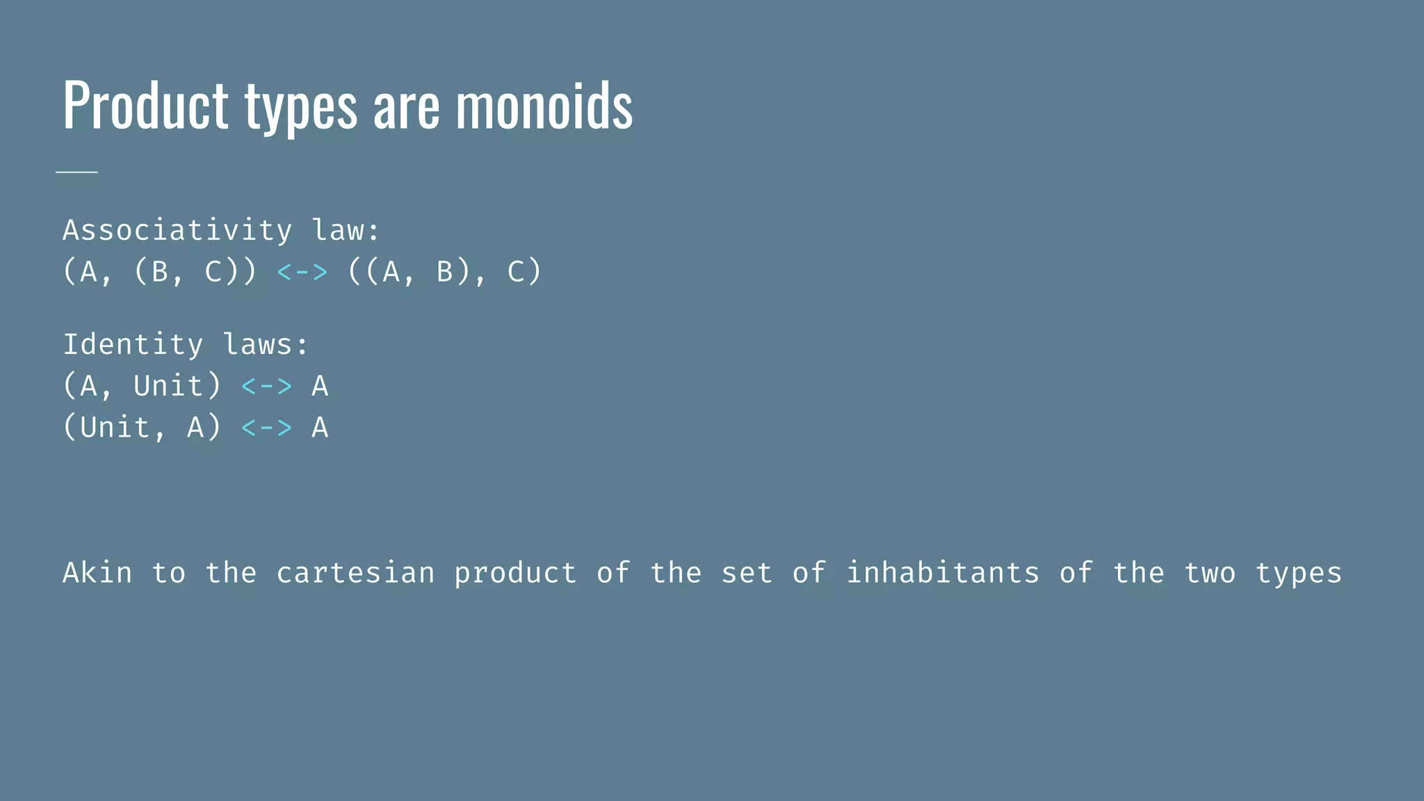 Product types are monoids
Associativity law:
(A, (B, C)) <-> ((A, B), C)
Identity laws:
(A, Unit) <-> A
(Unit, A) <-> A
Akin to the cartesian product of the set of inhabitants of the two types
 