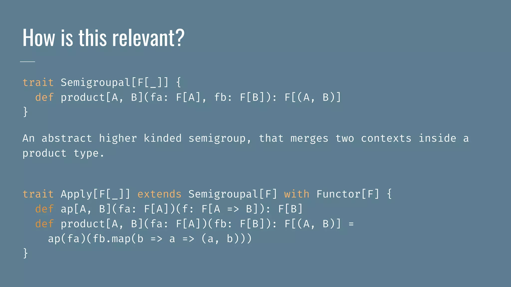 How is this relevant?
trait Semigroupal[F[_]] {
def product[A, B](fa: F[A], fb: F[B]): F[(A, B)]
}
An abstract higher kinded semigroup, that merges two contexts inside a
product type.
trait Apply[F[_]] extends Semigroupal[F] with Functor[F] {
def ap[A, B](fa: F[A])(f: F[A => B]): F[B]
def product[A, B](fa: F[A])(fb: F[B]): F[(A, B)] =
ap(fa)(fb.map(b => a => (a, b)))
}
 