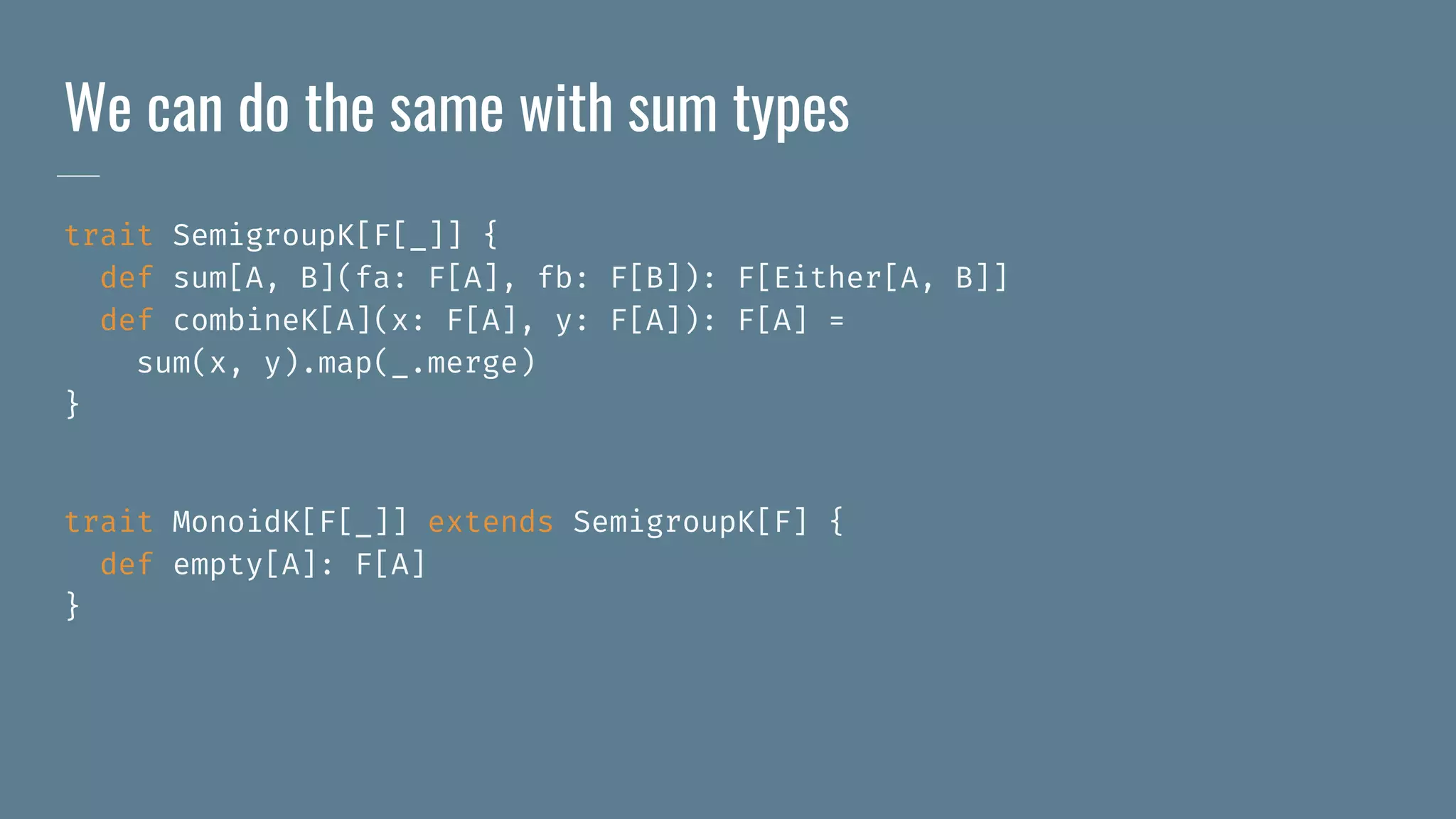 We can do the same with sum types
trait SemigroupK[F[_]] {
def sum[A, B](fa: F[A], fb: F[B]): F[Either[A, B]]
def combineK[A](x: F[A], y: F[A]): F[A] =
sum(x, y).map(_.merge)
}
trait MonoidK[F[_]] extends SemigroupK[F] {
def empty[A]: F[A]
}
 