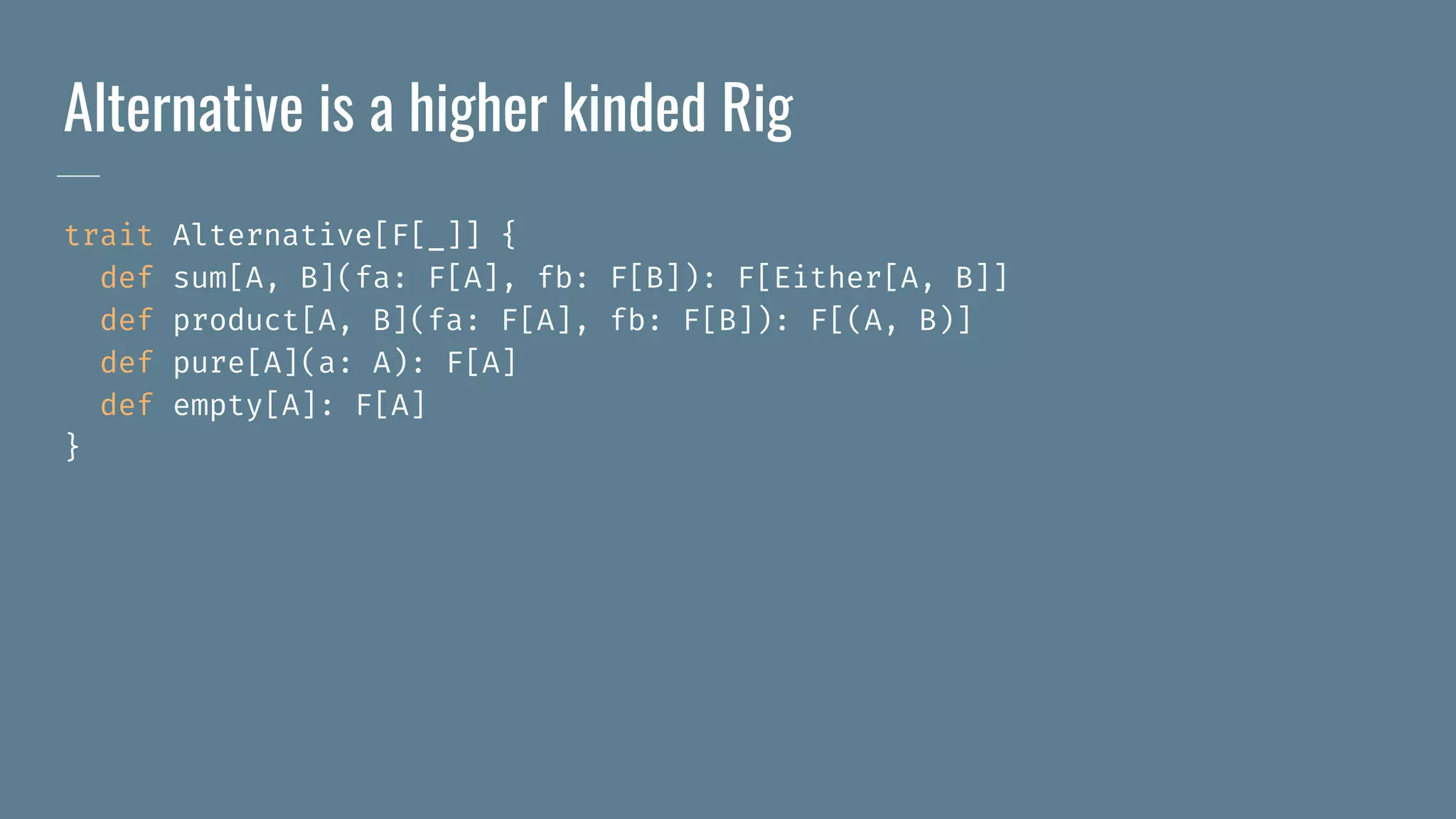 Alternative is a higher kinded Rig
trait Alternative[F[_]] {
def sum[A, B](fa: F[A], fb: F[B]): F[Either[A, B]]
def product[A, B](fa: F[A], fb: F[B]): F[(A, B)]
def pure[A](a: A): F[A]
def empty[A]: F[A]
}
 