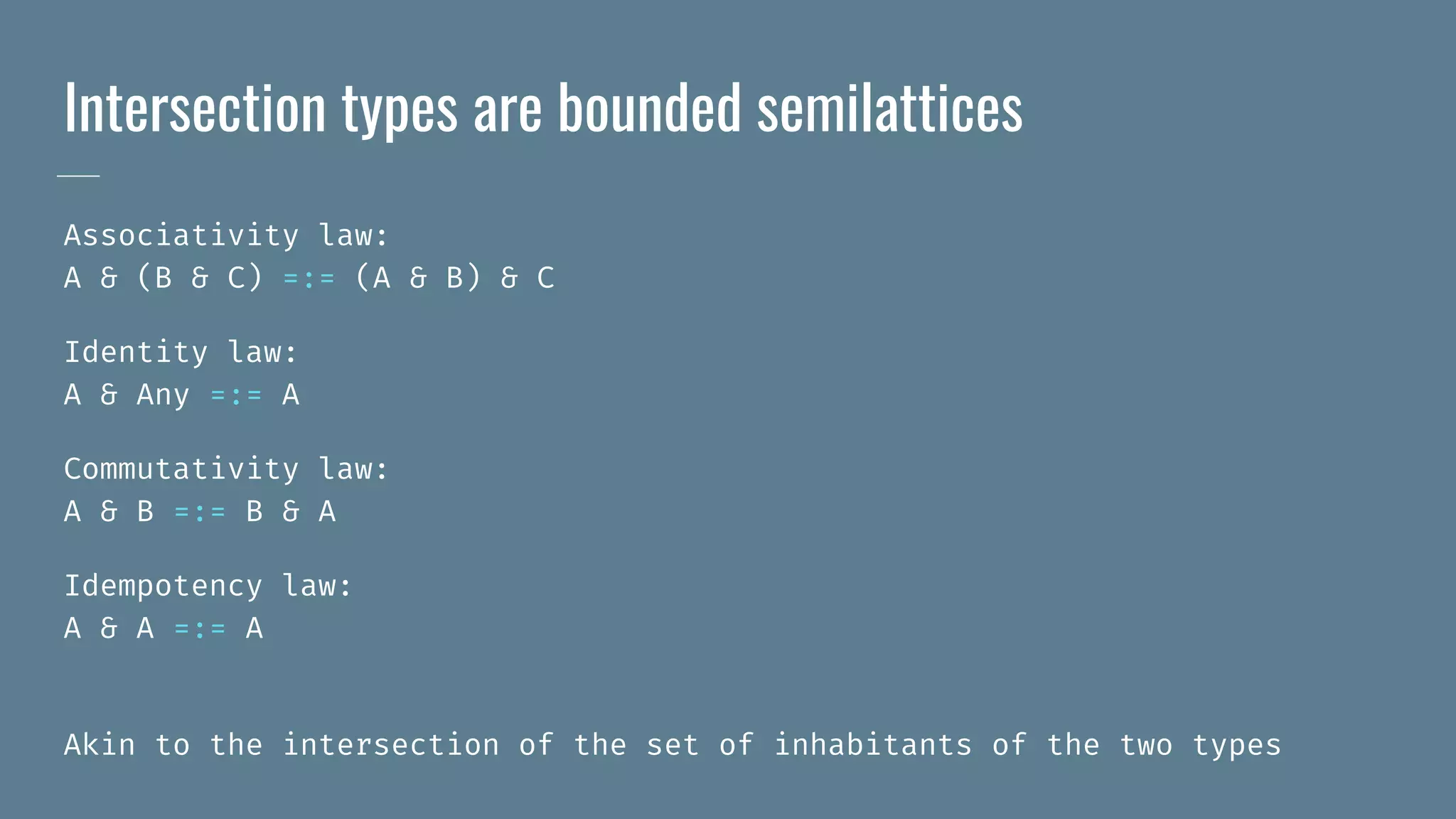Intersection types are bounded semilattices
Associativity law:
A & (B & C) =:= (A & B) & C
Identity law:
A & Any =:= A
Commutativity law:
A & B =:= B & A
Idempotency law:
A & A =:= A
Akin to the intersection of the set of inhabitants of the two types
 