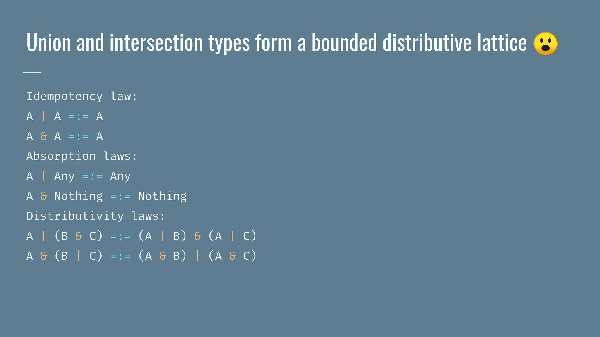 Union and intersection types form a bounded distributive lattice 😮
Idempotency law:
A | A =:= A
A & A =:= A
Absorption laws:
A | Any =:= Any
A & Nothing =:= Nothing
Distributivity laws:
A | (B & C) =:= (A | B) & (A | C)
A & (B | C) =:= (A & B) | (A & C)
 