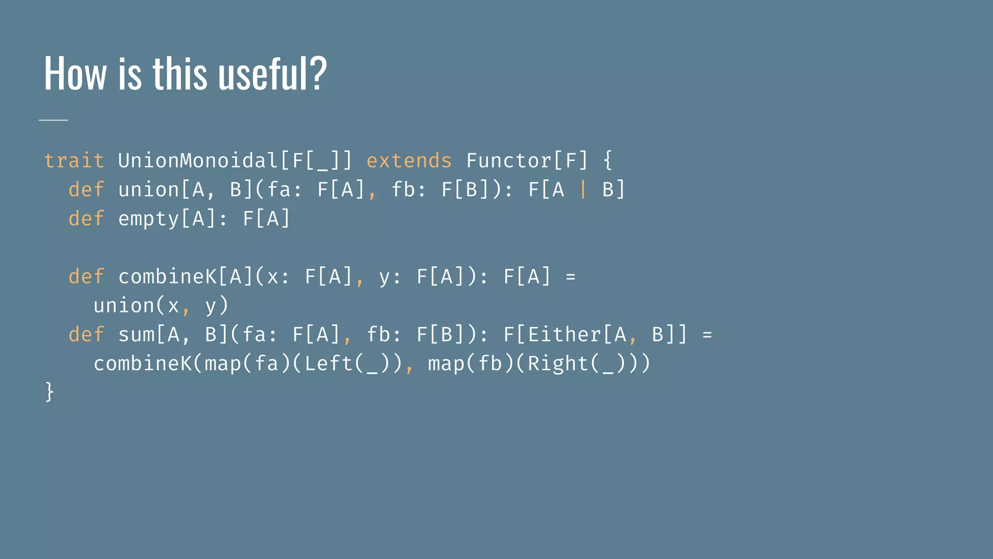 How is this useful?
trait UnionMonoidal[F[_]] extends Functor[F] {
def union[A, B](fa: F[A], fb: F[B]): F[A | B]
def empty[A]: F[A]
def combineK[A](x: F[A], y: F[A]): F[A] =
union(x, y)
def sum[A, B](fa: F[A], fb: F[B]): F[Either[A, B]] =
combineK(map(fa)(Left(_)), map(fb)(Right(_)))
}
 