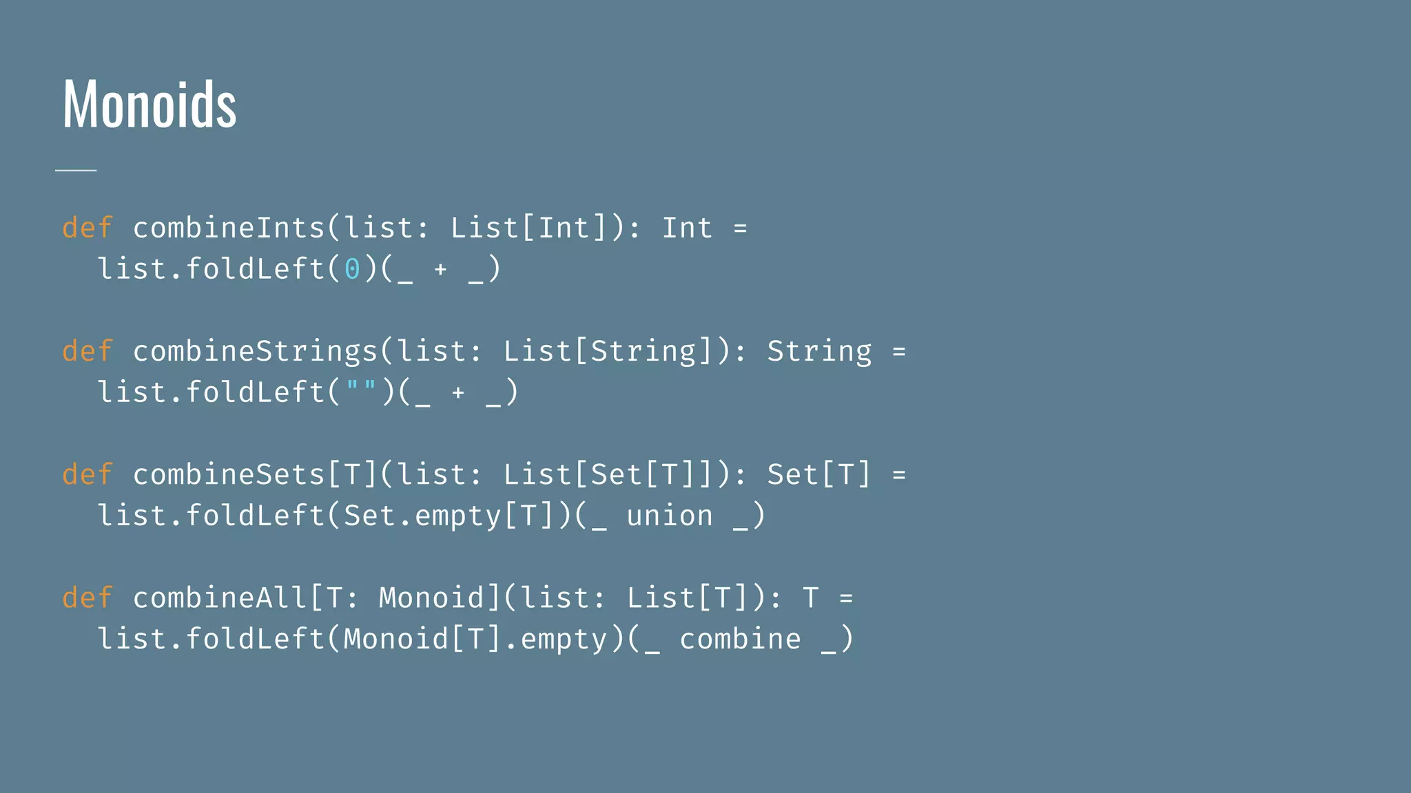 Monoids
def combineInts(list: List[Int]): Int =
list.foldLeft(0)(_ + _)
def combineStrings(list: List[String]): String =
list.foldLeft("")(_ + _)
def combineSets[T](list: List[Set[T]]): Set[T] =
list.foldLeft(Set.empty[T])(_ union _)
def combineAll[T: Monoid](list: List[T]): T =
list.foldLeft(Monoid[T].empty)(_ combine _)
 