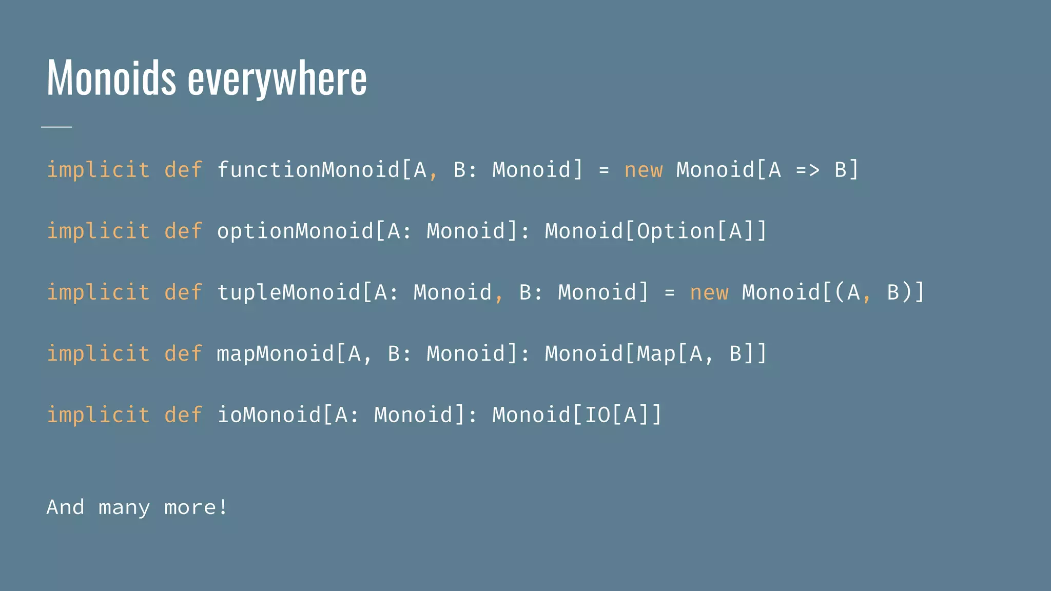 Monoids everywhere
implicit def functionMonoid[A, B: Monoid] = new Monoid[A => B]
implicit def optionMonoid[A: Monoid]: Monoid[Option[A]]
implicit def tupleMonoid[A: Monoid, B: Monoid] = new Monoid[(A, B)]
implicit def mapMonoid[A, B: Monoid]: Monoid[Map[A, B]]
implicit def ioMonoid[A: Monoid]: Monoid[IO[A]]
And many more!
 