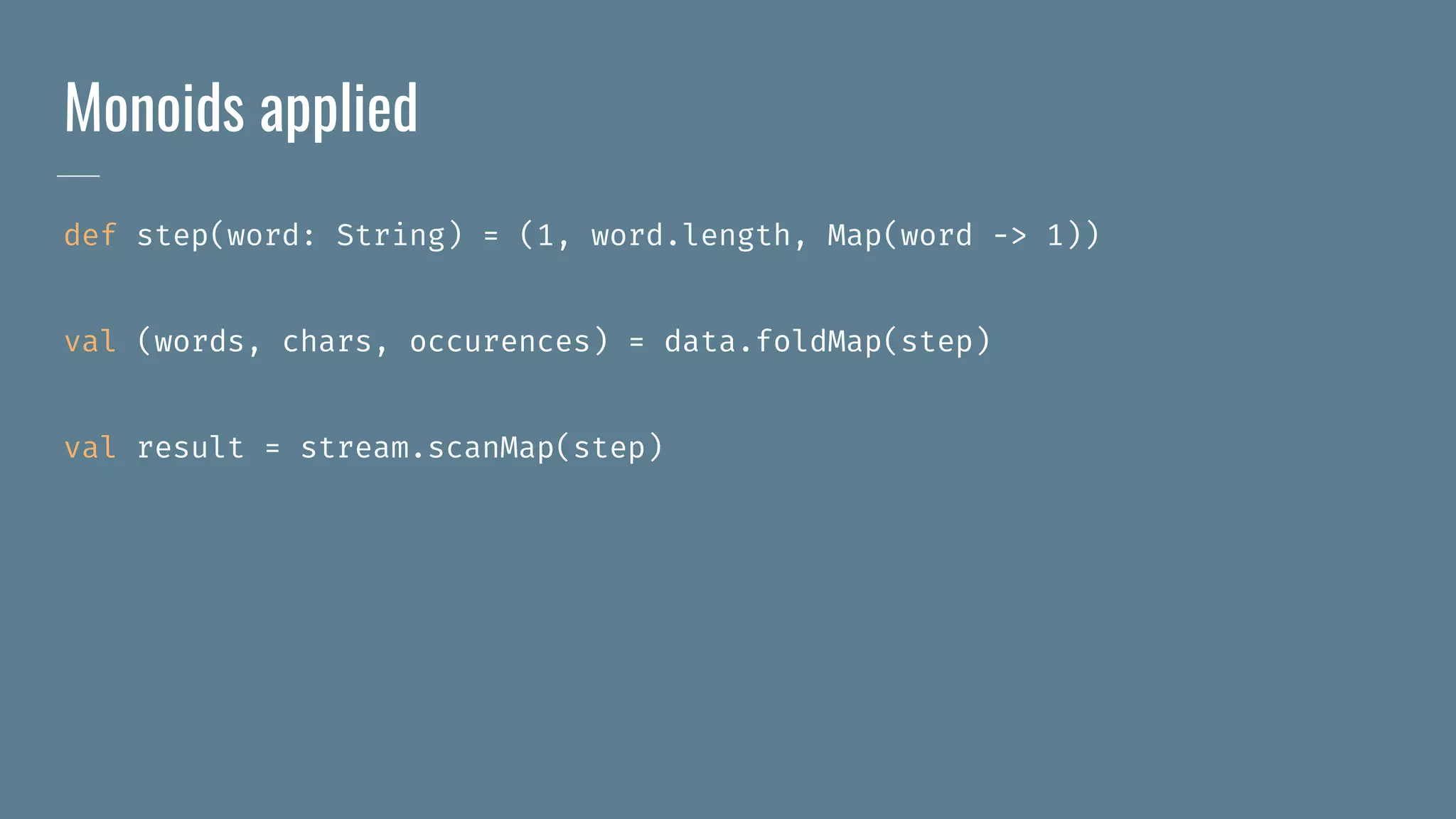 Monoids applied
def step(word: String) = (1, word.length, Map(word -> 1))
val (words, chars, occurences) = data.foldMap(step)
val result = stream.scanMap(step)
 