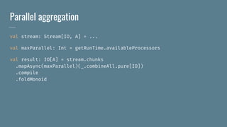 Parallel aggregation
val stream: Stream[IO, A] = ...
val maxParallel: Int = getRunTime.availableProcessors
val result: IO[A] = stream.chunks
.mapAsync(maxParallel)(_.combineAll.pure[IO])
.compile
.foldMonoid
 