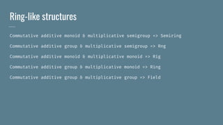 Ring-like structures
Commutative additive monoid & multiplicative semigroup => Semiring
Commutative additive group & multiplicative semigroup => Rng
Commutative additive monoid & multiplicative monoid => Rig
Commutative additive group & multiplicative monoid => Ring
Commutative additive group & multiplicative group => Field
 