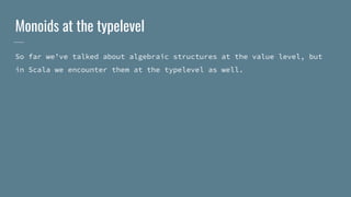 Monoids at the typelevel
So far we’ve talked about algebraic structures at the value level, but
in Scala we encounter them at the typelevel as well.
 