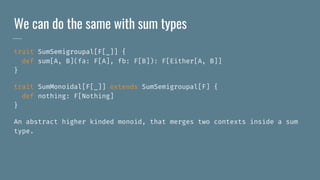 We can do the same with sum types
trait SumSemigroupal[F[_]] {
def sum[A, B](fa: F[A], fb: F[B]): F[Either[A, B]]
}
trait SumMonoidal[F[_]] extends SumSemigroupal[F] {
def nothing: F[Nothing]
}
An abstract higher kinded monoid, that merges two contexts inside a sum
type.
 