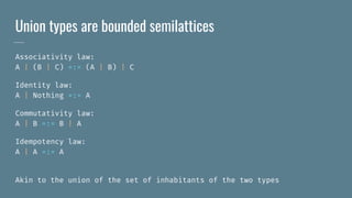 Union types are bounded semilattices
Associativity law:
A | (B | C) =:= (A | B) | C
Identity law:
A | Nothing =:= A
Commutativity law:
A | B =:= B | A
Idempotency law:
A | A =:= A
Akin to the union of the set of inhabitants of the two types
 