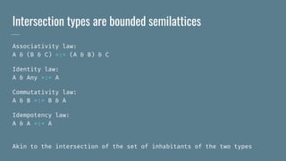 Intersection types are bounded semilattices
Associativity law:
A & (B & C) =:= (A & B) & C
Identity law:
A & Any =:= A
Commutativity law:
A & B =:= B & A
Idempotency law:
A & A =:= A
Akin to the intersection of the set of inhabitants of the two types
 