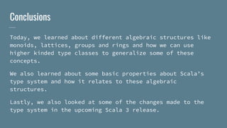 Conclusions
Today, we learned about different algebraic structures like
monoids, lattices, groups and rings and how we can use
higher kinded type classes to generalize some of these
concepts.
We also learned about some basic properties about Scala’s
type system and how it relates to these algebraic
structures.
Lastly, we also looked at some of the changes made to the
type system in the upcoming Scala 3 release.
 