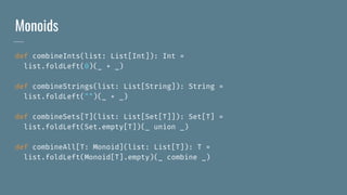 Monoids
def combineInts(list: List[Int]): Int =
list.foldLeft(0)(_ + _)
def combineStrings(list: List[String]): String =
list.foldLeft("")(_ + _)
def combineSets[T](list: List[Set[T]]): Set[T] =
list.foldLeft(Set.empty[T])(_ union _)
def combineAll[T: Monoid](list: List[T]): T =
list.foldLeft(Monoid[T].empty)(_ combine _)
 