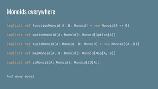 Monoids everywhere
implicit def functionMonoid[A, B: Monoid] = new Monoid[A => B]
implicit def optionMonoid[A: Monoid]: Monoid[Option[A]]
implicit def tupleMonoid[A: Monoid, B: Monoid] = new Monoid[(A, B)]
implicit def mapMonoid[A, B: Monoid]: Monoid[Map[A, B]]
implicit def ioMonoid[A: Monoid]: Monoid[IO[A]]
And many more!
 