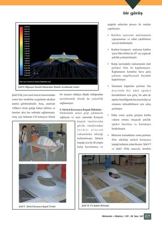 bir görüş
aşağıda anlatılan proses ile imalatı
yapılmıştır:
•

•

Karbon kompozit malzeme kalıbın
içine lifler birbiri ile 45° açı yapacak
şekilde yerleştirilmiştir.

•

Kalıp içerisndeki malzemenin üstü
polimer film ile kaplanmıştır.
Kaplamanın kenarları hava giriş
çıkışını engelleyecek biçimde
kapatılmıştır.

•

Şekil 8. Bilgisayar Destekli Oluşturulan Modelin Aerodinamik Analizi

Kalıbın içerisine malzemenin
yapışmaması ve rahat çıkabilmesi
için jel sürülmüştür.

Tamamen kapatılan polimer fim
üzerinde bir adet epoksi

Şekil 8'de yeni nesil aracın tasarımından

bir araçtan oldukça düşük olduğundan

basılabilmesi için giriş, bir adet de

sonra katı modeline uygulanan akışkan

aerodinamik olarak da yeterlilik

epoksi basıldığında havanın kalıp içi

analizi görülmektedir. Araç, analizde

sağlanmıştır.

ortamını terkedebilmesi için çıkış

5. Sürücü Koruyucu Kapak Dökümü :
Sürücünün araca grip çıkmasını

açılmıştır.

laminer akış her noktada sağlanmıştır.
Araç için bulunan CD katsayısı klasik

sağlayan ve aynı zamanda koruyan

120km/s hızla gittiği kabul edilmiş ve

•

vakum ortamı oluşacak şekilde

kapak imalatında

epoksi basılmış ve kurumaya

gövde imalatından
farklı

bırakılmıştır.

olarak

vakumlama tekniği

•

kullanılmıştır. Sürücü
kapağı için de ilk etapta
kalıp hazırlanmış ve

Şekil 9. Sürücü Koruyucu Kapak Üretimi

Daha sonra açılan girişten kalıba

Malzeme kuruduktan sonra polimer
film sökülüp sürücü koruyucu
kapağı kalıptan çıkarılmıştır. Şekil 9
ve Şekil 10'da sırasıyla, üretilen

Şekil 10. Üst Kabuk Birleşimi.

Mühendis ve Makina • Cilt : 48 Sayı: 569

67

 
