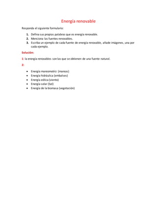 Energía renovable
Responda el siguiente formulario:
1. Defina sus propias palabras que es energía renovable.
2. Menciona las fuentes renovables.
3. Escriba un ejemplo de cada fuente de energía renovable, añade imágenes, una por
cada ejemplo.
Solución:
1: la energía renovables son las que se obtienen de una fuente natural.
2:
Energía mareomotriz (mareas)
Energía hidráulica (embalses)
Energía eólica (viento)
Energía solar (Sol)
Energía de la biomasa (vegetación)