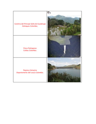 Carolina del Príncipe-Salto de Guadalupe
Antioquia Colombia.
Presa Patángoras
Caldas Colombia.
Represa Salvajina
Departamento del cauca Colombia.