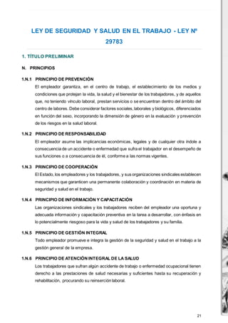 21
LEY DE SEGURIDAD Y SALUD EN EL TRABAJO - LEY Nº
29783
1. TÍTULO PRELIMINAR
N. PRINCIPIOS
1.N.1 PRINCIPIO DE PREVENCIÓN
El empleador garantiza, en el centro de trabajo, el establecimiento de los medios y
condiciones que protejan la vida, la salud y el bienestar de los trabajadores, y de aquellos
que, no teniendo vínculo laboral, prestan servicios o se encuentran dentro del ámbito del
centro de labores. Debe considerar factores sociales,laborales y biológicos, diferenciados
en función del sexo, incorporando la dimensión de género en la evaluación y prevención
de los riesgos en la salud laboral.
1.N.2 PRINCIPIO DE RESPONSABILIDAD
El empleador asume las implicancias económicas, legales y de cualquier otra índole a
consecuencia de un accidente o enfermedad que sufra el trabajador en el desempeño de
sus funciones o a consecuencia de él, conforme a las normas vigentes.
1.N.3 PRINCIPIO DE COOPERACIÓN
El Estado, los empleadores y los trabajadores, y sus organizaciones sindicales establecen
mecanismos que garanticen una permanente colaboración y coordinación en materia de
seguridad y salud en el trabajo.
1.N.4 PRINCIPIO DE INFORMACIÓN Y CAPACITACIÓN
Las organizaciones sindicales y los trabajadores reciben del empleador una oportuna y
adecuada información y capacitación preventiva en la tarea a desarrollar, con énfasis en
lo potencialmente riesgoso para la vida y salud de los trabajadores y su familia.
1.N.5 PRINCIPIO DE GESTIÓN INTEGRAL
Todo empleador promueve e integra la gestión de la seguridad y salud en el trabajo a la
gestión general de la empresa.
1.N.6 PRINCIPIO DE ATENCIÓN INTEGRAL DE LA SALUD
Los trabajadores que sufran algún accidente de trabajo o enfermedad ocupacional tienen
derecho a las prestaciones de salud necesarias y suficientes hasta su recuperación y
rehabilitación, procurando su reinserción laboral.
 