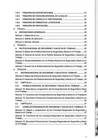 4
1.N.5 PRINCIPIO DE GESTIÓN INTEGRAL.............................................................. 21
1.N.6 PRINCIPIO DE ATENCIÓN INTEGRAL DE LASALUD ................................. 21
1.N.7 PRINCIPIO DE CONSULTAY PARTICIPACIÓN ............................................ 22
1.N.8 PRINCIPIO DE PRIMACÍADE LAREALIDAD ................................................ 22
1.N.9 PRINCIPIO DE PROTECCIÓN.......................................................................... 22
2. TÍTULO I........................................................................................................................ 22
A. DISPOSICIONES GENERALES .............................................................................. 22
Artículo 1. Objeto de la Ley........................................................................................... 22
Artículo 2. Ámbito de aplicación................................................................................... 22
Artículo 3. Normas mínimas .......................................................................................... 23
3. TÍTULO II....................................................................................................................... 23
A. POLÍTICANACIONAL DE SEGURIDAD Y SALUD EN EL TRABAJO................. 23
Artículo 4. Objeto de la Política Nacional de Seguridad y Salud en el Trabajo ...... 23
Artículo 5. Esferas de acción de la Política Nacional de Seguridad y Salud en el
Trabajo............................................................................................................................. 23
Artículo 6. Responsabilidades con la Política Nacional de Seguridad y Salud en el
Trabajo............................................................................................................................. 24
Artículo 7. Examen de la Política Nacional de Seguridad y Salud en el Trabajo.... 24
4. TÍTULO III...................................................................................................................... 24
4.1 SISTEMANACIONAL DE SEGURIDAD Y SALUD EN EL TRABAJO .............. 24
Artículo 8. Objeto del Sistema Nacional de Seguridad y Salud en el Trabajo ........ 24
Artículo 9. Instancias del Sistema Nacional de Seguridad y Salud en el Trabajo.. 24
4.2 CAPÍTULO I........................................................................................................... 25
4.2.1 CONSEJO NACIONAL DE SEGURIDAD Y SALUD EN EL TRABAJO......... 25
Artículo 10. Naturaleza y composición del Consejo Nacional de Seguridad y Salud
en el Trabajo.................................................................................................................... 25
Artículo 11. Funciones del Consejo Nacional de Seguridad y Salud en el Trabajo25
Artículo 12. Secretaría Técnica del Consejo Nacional de Seguridad y Salud en el
Trabajo............................................................................................................................. 26
4.3 CAPÍTULO II.......................................................................................................... 27
4.3.1 CONSEJOS REGIONALES DE SEGURIDAD Y SALUD EN EL TRABAJO . 27
Artículo 13. Objeto y composición de los Consejos Regionales de Seguridad y
Salud en el Trabajo......................................................................................................... 27
Artículo 14. Funciones de los Consejos Regionales de Seguridad y Salud en el
Trabajo............................................................................................................................. 27
Artículo 15. Secretaría Técnica de los Consejos Regionales de Seguridad y Salud
en el Trabajo.................................................................................................................... 28
 
