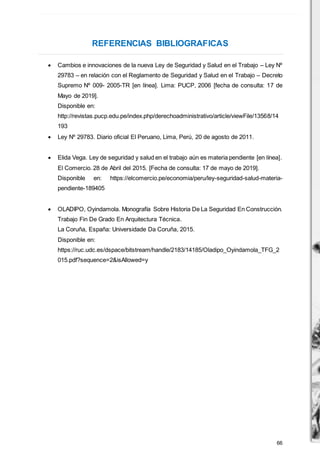 66
REFERENCIAS BIBLIOGRAFICAS
 Cambios e innovaciones de la nueva Ley de Seguridad y Salud en el Trabajo – Ley Nº
29783 – en relación con el Reglamento de Seguridad y Salud en el Trabajo – Decreto
Supremo Nº 009- 2005-TR [en línea]. Lima: PUCP, 2006 [fecha de consulta: 17 de
Mayo de 2019].
Disponible en:
http://revistas.pucp.edu.pe/index.php/derechoadministrativo/article/viewFile/13568/14
193
 Ley Nº 29783. Diario oficial El Peruano, Lima, Perú, 20 de agosto de 2011.
 Elida Vega. Ley de seguridad y salud en el trabajo aún es materia pendiente [en línea].
El Comercio. 28 de Abril del 2015. [Fecha de consulta: 17 de mayo de 2019].
Disponible en: https://elcomercio.pe/economia/peru/ley-seguridad-salud-materia-
pendiente-189405
 OLADIPO, Oyindamola. Monografía Sobre Historia De La Seguridad En Construcción.
Trabajo Fin De Grado En Arquitectura Técnica.
La Coruña, España: Universidade Da Coruña, 2015.
Disponible en:
https://ruc.udc.es/dspace/bitstream/handle/2183/14185/Oladipo_Oyindamola_TFG_2
015.pdf?sequence=2&isAllowed=y
 