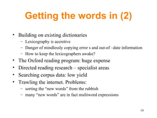 Getting the words in (2) Building on existing dictionaries Lexicography is accretive Danger of mindlessly copying error s and out-of –date information How to keep the lexicographers awake? The Oxford reading program: huge expense Directed reading research – specialist areas Searching corpus data: low yield Trawling the internet. Problems: sorting the “new words” from the rubbish many “new words” are in fact multiword expressions 