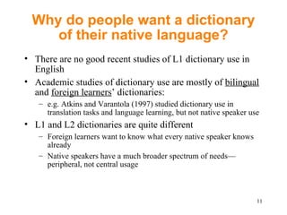 Why do people want a dictionary of their native language? There are no good recent studies of L1 dictionary use in English Academic studies of dictionary use are mostly of  bilingual  and  foreign learners ’ dictionaries: e.g. Atkins and Varantola (1997) studied dictionary use in translation tasks and language learning, but not native speaker use L1 and L2 dictionaries are quite different  Foreign learners want to know what every native speaker knows already Native speakers have a much broader spectrum of needs — peripheral, not central usage 