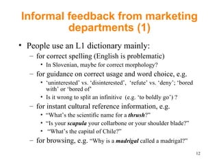 Informal feedback from marketing departments (1) People use an L1 dictionary mainly: for correct spelling (English is problematic) In Slovenian, maybe for correct morphology? for guidance on correct usage and word choice, e.g.  ‘ uninterested’ vs. ‘disinterested’,  ‘refute’ vs. ‘deny’; ‘bored with’ or ‘bored of’  Is it wrong to split an infinitive  (e.g. ‘to boldly go’) ?  for  instant cultural reference information, e.g.  “ What’s the scientific name for a  thrush ?” “ Is your  scapula  your collarbone or your shoulder blade?” “ What’s the capital of Chile?”  for browsing, e.g.  “Why is a  madrigal  called a madrigal?” 