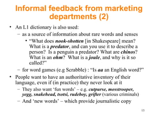 Informal feedback from marketing departments (2) An L1 dictionary is also used: a s a source of information about rare words and senses “ What does   nook-shotten  [in Shakespeare] mean? What is a  predator , and can you use it to describe a person?  Is a penguin a predator? What are  chinos ? What is an  ohm ?  W hat is a  joule , and why is it so called?” for  word games (e.g Scrabble) : “Is  aa  an English word?” People want to have an authoritative inventory of their language, even if (in practice) they never look at it They also want ‘fun words’  – e.g.  cutpurse, mosstrooper,  yegg, snakehead, tsotsi, rudeboy, grifter  (various criminals) A nd ‘new words’  –  which provide journalistic copy  