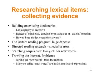 Researching lexical items: collecting evidence Building on existing dictionaries Lexicography is accretive Danger of mindlessly copying error s and out-of –date information How to keep the lexicographers awake? The Oxford reading program: huge expense Directed reading research – specialist areas Searching corpus data: low yield for new words Trawling the internet. Problems: sorting the “new words” from the rubbish M any so-called “new words” are in fact multiword expressions 