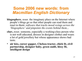 Some 2006 new words: from  Macmillan English Dictionary blogosphere ,  noun.  the imaginary place on the Internet where people’s blogs go so that other people can read them and react to them:  software that tracks mood swings across the ‘blogosphere’ and pinpoints the events behind them ... chav,   noun.  someone, especially a working-class person who is not well educated, dresses in designer clothes and wears a lot of gold jewellery but whose appearance shows bad taste.  air kiss, career gapper, Chelsea tractor, chick lit, civil partnership, designer baby, green audit, hissy fit, intelligent design 