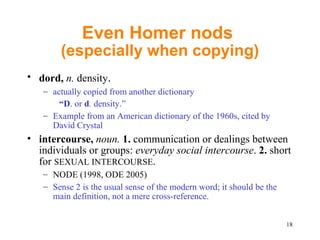 Even Homer nods  (especially when copying) dord,  n.  density .  actually copied from another dictionary “ D . or  d .  density.”  Example from an American dictionary of the 1960s, cited by David Crystal intercourse,  noun.  1.  communication or dealings between individuals or groups:  everyday social intercourse .  2.  short for  SEXUAL INTERCOURSE .  NODE (1998, ODE 2005) S ense 2 is the usual sense of the modern word; it should be the main definition, not a mere cross-reference. 