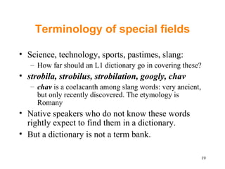 Terminology of special fields Science, technology, sports, pastimes, slang: How far should an L1 dictionary go in covering these?  strobila, strobilus, strobilation, googly, chav chav  is a coelacanth among slang words: very ancient, but only recently discovered. The etymology is Romany Native speakers who do not know these words rightly expect to find them in a dictionary.  But a dictionary is not a term bank. 
