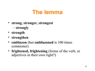 The lemma strong, stronger, strongest strongly strength strengthen emblazon  (but  emblazoned  is 100 times commoner) frightened, frightening  (forms of the verb, or adjectives in their own right?) 