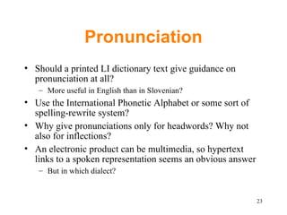 Pronunciation Should a printed LI dictionary text give guidance on pronunciation at all? More useful in English than in Slovenian? Use the International Phonetic Alphabet or some sort of spelling-rewrite system? Why give pronunciations only for headwords? Why not also for inflections? An electronic product can be multimedia, so hypertext links to a spoken representation seems an obvious answer But in which dialect? 