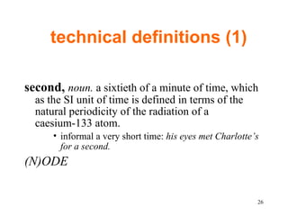 technical definitions (1) second,  noun.  a sixtieth of a minute of time, which as the SI unit of time is defined in terms of the natural periodicity of the radiation of a caesium-133 atom.  informal a very short time:  his eyes met Charlotte’s for a second. (N)ODE  