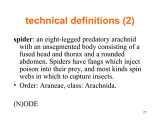 technical definitions (2) spider : an eight-legged predatory arachnid with an unsegmented body consisting of a fused head and thorax and a rounded abdomen. Spiders have fangs which inject poison into their prey, and most kinds spin webs in which to capture insects.  Order: Araneae, class: Arachnida.  (N)ODE 
