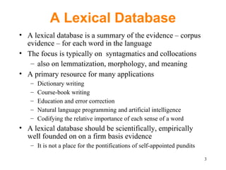 A Lexical Database A lexical database is a summary of the evidence – corpus evidence – for each word in the language The focus is typically on  syntagmatics and collocations  also on lemmatization, morphology, and meaning A primary resource for many applications Dictionary writing Course-book writing Education and error correction Natural language programming and artificial intelligence Codifying the relative importance of each sense of a word A lexical database should be scientifically, empirically well founded on on a firm basis evidence It is not a place for the pontifications of self-appointed pundits 