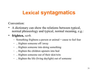 Lexical  syntagmatics Convention: A dictionary can show the relations between typical, normal phraseology and typical, normal meaning, e.g.:  frighten,  verb. Something frightens a person or animal = cause to feel fear .. frighten someone off /away .. frighten someone into doing something  .. frighten the children upstairs into bed .. frighten someone out of their skin/wits .. frighten the life (living daylight) out of someone 