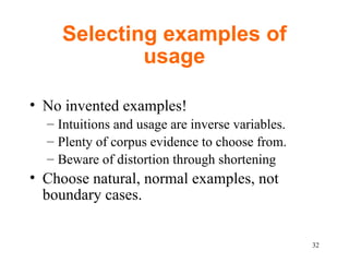 Selecting examples of usage No invented examples!  Intuitions and usage are inverse variables.  Plenty of corpus evidence to choose from. Beware of distortion through shortening Choose natural, normal examples, not boundary cases.  