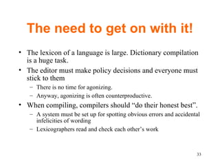 The need to get on with it! The lexicon of a language is large. Dictionary compilation is a huge task.  The editor must make policy decisions and everyone must stick to them There is no time for agonizing. Anyway, agonizing is often counterproductive.  When compiling, compilers should “do their honest best”.  A system must be set up for spotting obvious errors and accidental infelicities of wording Lexicographers read and check each other’s work 