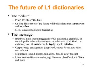 The future of L1 dictionaries The medium: Print? CD-Rom? On-line? On-line dictionaries of the future will be locations that  summarize  and  interface Menu-driven information hierarchies The message: Hypertext links to  pre-processed  corpus evidence, a grammar, an encyclopedia, other reference sources, other data of all kinds: the dictionary will a)  summarize  b)  typify , and b)  interface Corpus-based syntagmatics ( dogs bark, wolves howl; lions roar, cats miaow ) Multimedia (sound, photos, film clips.  Smell? taste? touch?) Links to scientific taxonomies, e.g. Linnaean classification of flora and fauna  