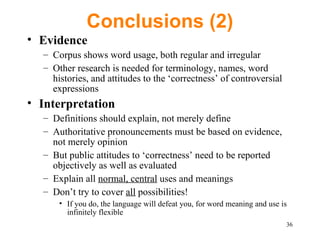 Conclusions (2) Evidence Corpus shows word usage, both regular and irregular Other research is needed for terminology, names, word histories, and attitudes to the ‘correctness’ of controversial  expressions Interpretation Definitions should explain, not merely define Authoritative pronouncements must be based on evidence, not merely opinion But public attitudes to ‘correctness’ need to be reported objectively as well as evaluated Explain all  normal, central  uses and meanings Don’t try to cover  all  possibilities!  If you do, the language will defeat you, for word meaning and use is infinitely flexible 