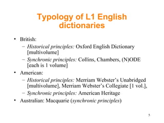 Typology of L1 English dictionaries British: Historical principles:  Oxford English Dictionary  [multivolume] Synchronic principles:  Collins, Chambers, (N)ODE [each is 1 volume] American: Historical principles:  Merriam Webster’s Unabridged [multivolume], Merriam Webster’s Collegiate [1 vol.],  Synchronic principles:  American Heritage Australian: Macquarie ( synchronic principles ) 