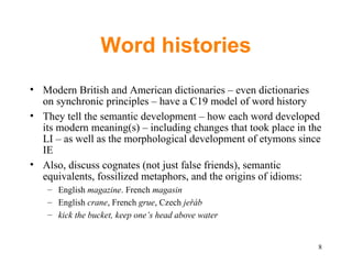 Word histories Modern British and American dictionaries – even dictionaries on synchronic principles – have a C19 model of word history They tell the semantic development – how each word developed its modern meaning(s) – including changes that took place in the LI – as well as the morphological development of etymons since IE Also, discuss cognates (not just false friends), semantic  equivalents, fossilized metaphors, and the origins of idioms: English  magazine . French  magasin English  crane , French  grue , Czech  jeřáb kick the bucket, keep one’s head above water 