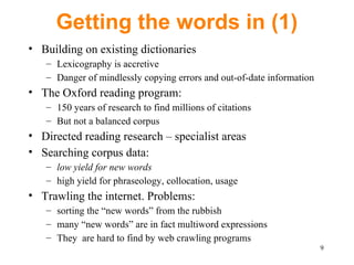 Getting the words in (1) Building on existing dictionaries Lexicography is accretive Danger of mindlessly copying errors and out-of-date information The Oxford reading program:  150 years of rese ar ch to find millions of citations B ut not a balanced corpus Directed reading research – specialist areas Searching corpus data:  low yield for new words h igh yield for phraseology, collocation, usage Trawling the internet. Problems: sorting the “new words” from the rubbish many “new words” are in fact multiword expressions They  are hard to find by web crawling programs 