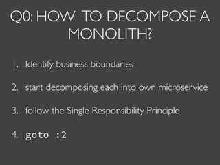 Q0: HOW TO DECOMPOSE A
MONOLITH?
1. Identify business boundaries
2. start decomposing each into own microservice
3. follow the Single Responsibility Principle
4. goto :2
 
